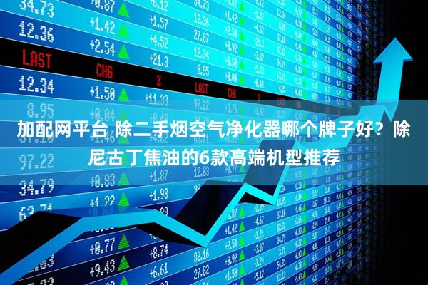 加配网平台 除二手烟空气净化器哪个牌子好？除尼古丁焦油的6款高端机型推荐