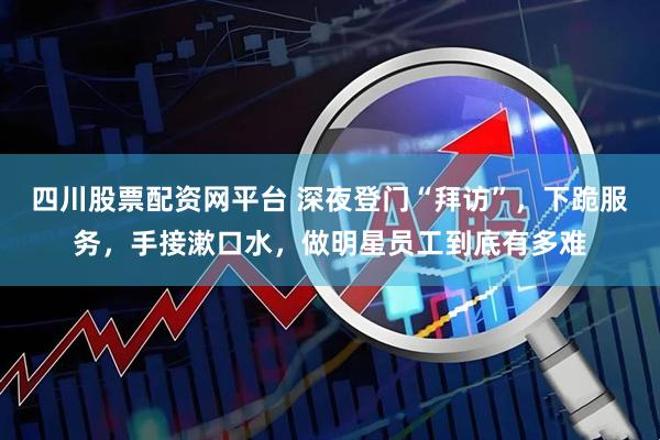 四川股票配资网平台 深夜登门“拜访”，下跪服务，手接漱口水，做明星员工到底有多难