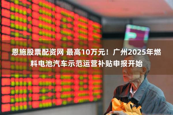 恩施股票配资网 最高10万元！广州2025年燃料电池汽车示范运营补贴申报开始