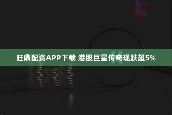 旺鼎配资APP下载 港股巨星传奇现跌超5%