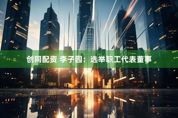 创同配资 李子园：选举职工代表董事