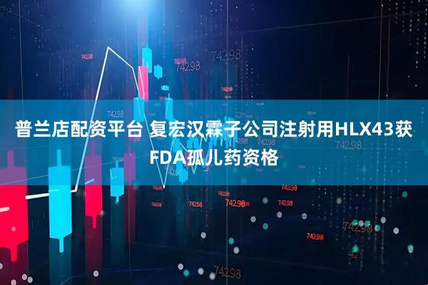 普兰店配资平台 复宏汉霖子公司注射用HLX43获FDA孤儿药资格