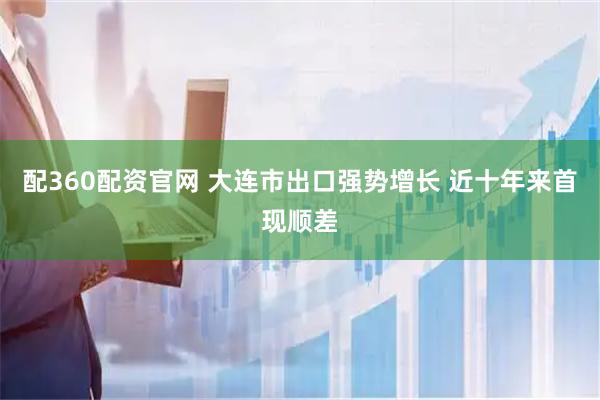 配360配资官网 大连市出口强势增长 近十年来首现顺差