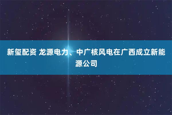 新玺配资 龙源电力、中广核风电在广西成立新能源公司