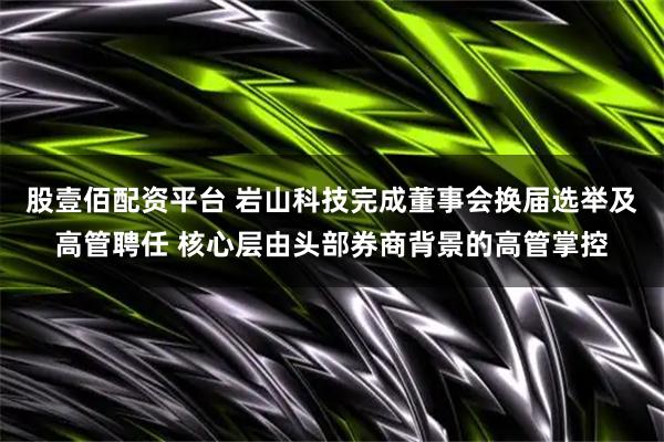 股壹佰配资平台 岩山科技完成董事会换届选举及高管聘任 核心层由头部券商背景的高管掌控