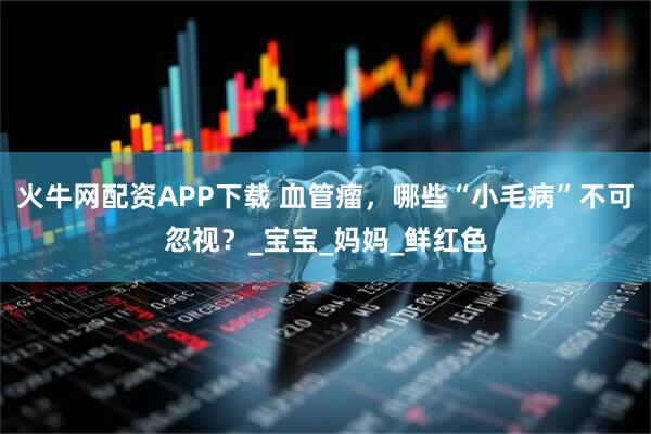 火牛网配资APP下载 血管瘤，哪些“小毛病”不可忽视？_宝宝_妈妈_鲜红色