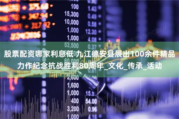股票配资哪家利息低 九江德安县展出100余件精品力作纪念抗战胜利80周年_文化_传承_活动