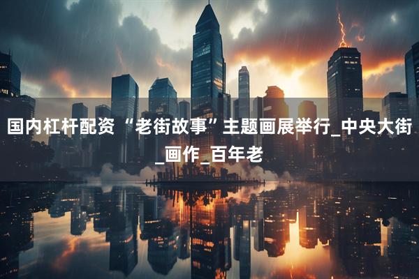 国内杠杆配资 “老街故事”主题画展举行_中央大街_画作_百年老