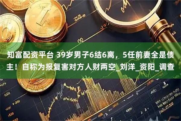 知富配资平台 39岁男子6结6离，5任前妻全是债主！自称为报复害对方人财两空_刘洋_资阳_调查