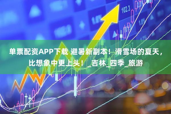 单票配资APP下载 避暑新副本！滑雪场的夏天，比想象中更上头！_吉林_四季_旅游