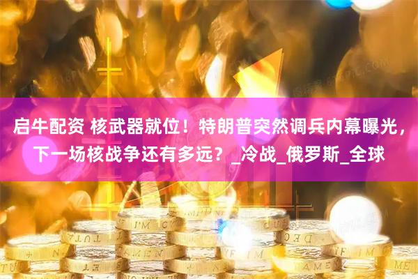 启牛配资 核武器就位！特朗普突然调兵内幕曝光，下一场核战争还有多远？_冷战_俄罗斯_全球