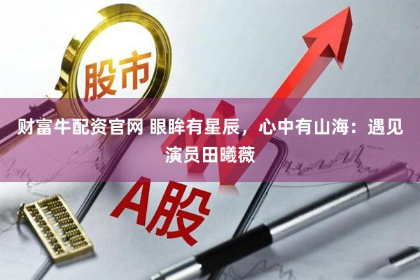 财富牛配资官网 眼眸有星辰，心中有山海：遇见演员田曦薇