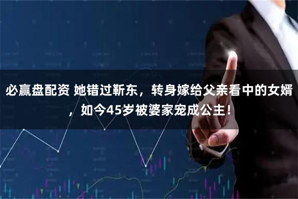 必赢盘配资 她错过靳东，转身嫁给父亲看中的女婿，如今45岁被婆家宠成公主！
