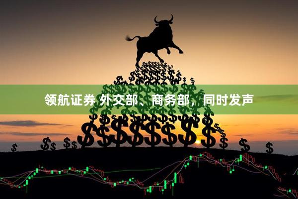 领航证券 外交部、商务部，同时发声