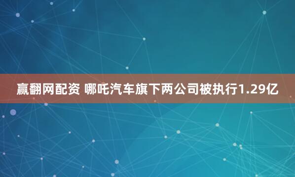 赢翻网配资 哪吒汽车旗下两公司被执行1.29亿