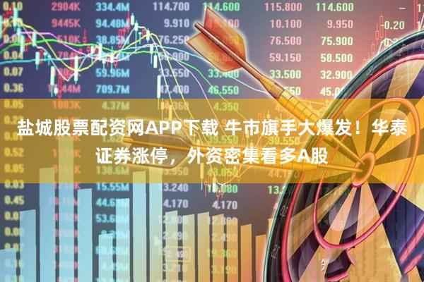 盐城股票配资网APP下载 牛市旗手大爆发！华泰证券涨停，外资密集看多A股