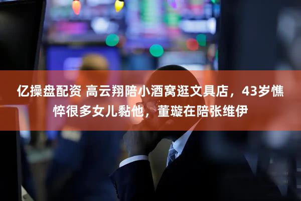 亿操盘配资 高云翔陪小酒窝逛文具店，43岁憔悴很多女儿黏他，董璇在陪张维伊