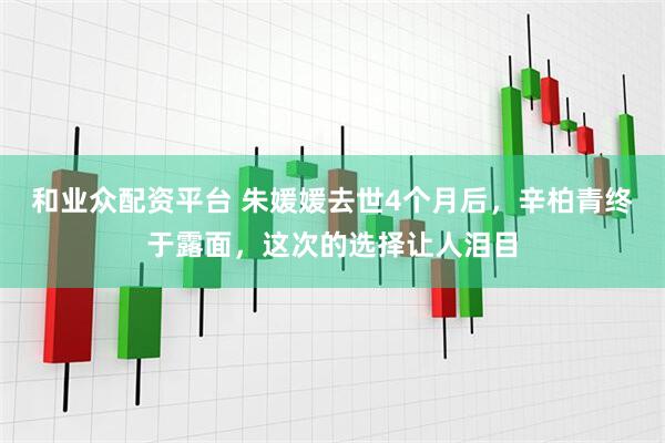 和业众配资平台 朱媛媛去世4个月后，辛柏青终于露面，这次的选择让人泪目