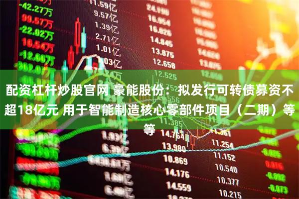 配资杠杆炒股官网 豪能股份：拟发行可转债募资不超18亿元 用于智能制造核心零部件项目（二期）等