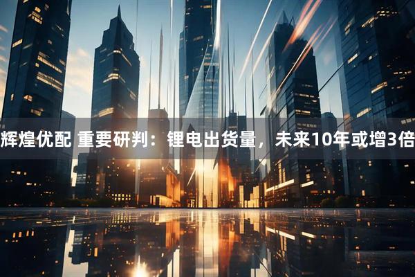 辉煌优配 重要研判：锂电出货量，未来10年或增3倍