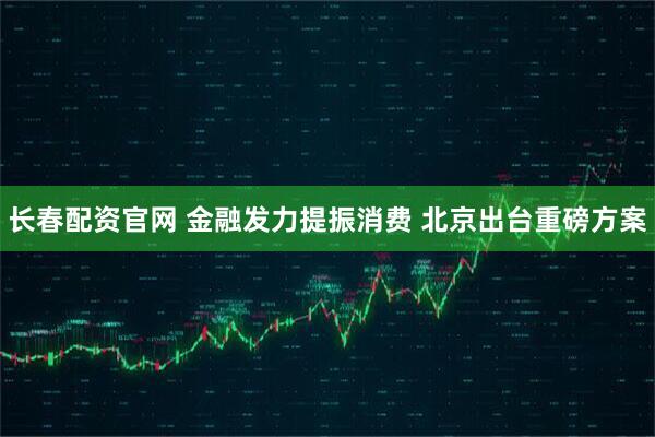 长春配资官网 金融发力提振消费 北京出台重磅方案