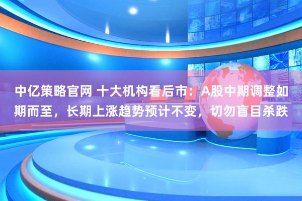中亿策略官网 十大机构看后市：A股中期调整如期而至，长期上涨趋势预计不变，切勿盲目杀跌