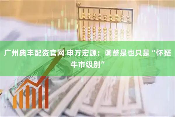 广州典丰配资官网 申万宏源：调整是也只是“怀疑牛市级别”