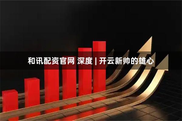 和讯配资官网 深度 | 开云新帅的雄心