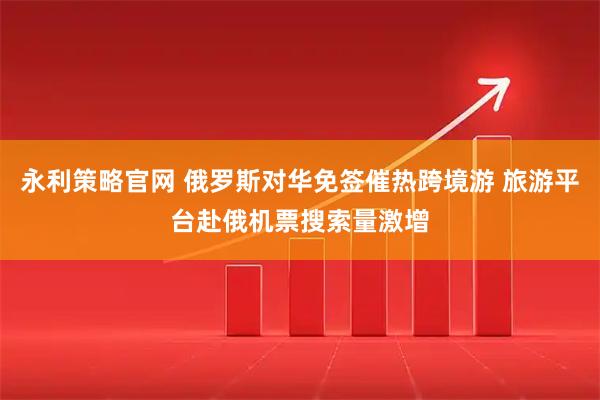 永利策略官网 俄罗斯对华免签催热跨境游 旅游平台赴俄机票搜索量激增