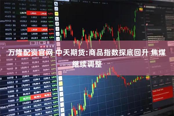 万隆配资官网 中天期货:商品指数探底回升 焦煤继续调整
