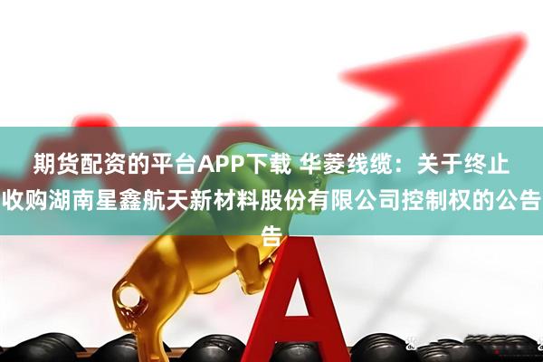 期货配资的平台APP下载 华菱线缆：关于终止收购湖南星鑫航天新材料股份有限公司控制权的公告