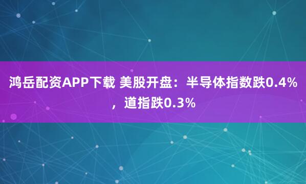 鸿岳配资APP下载 美股开盘：半导体指数跌0.4%，道指跌0.3%