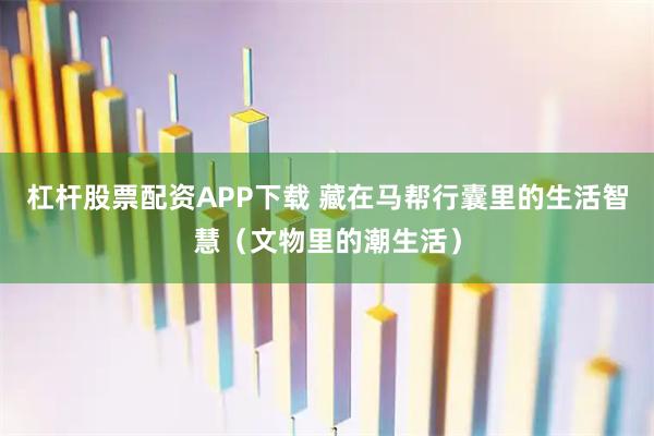 杠杆股票配资APP下载 藏在马帮行囊里的生活智慧（文物里的潮生活）