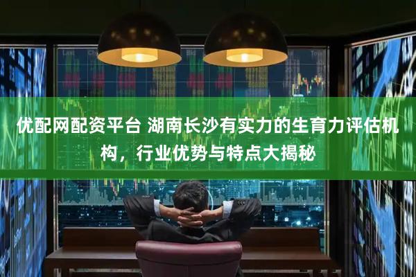 优配网配资平台 湖南长沙有实力的生育力评估机构，行业优势与特点大揭秘