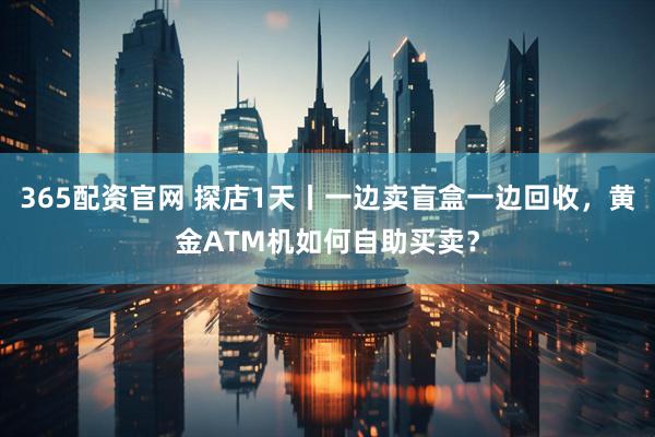 365配资官网 探店1天丨一边卖盲盒一边回收，黄金ATM机如何自助买卖？