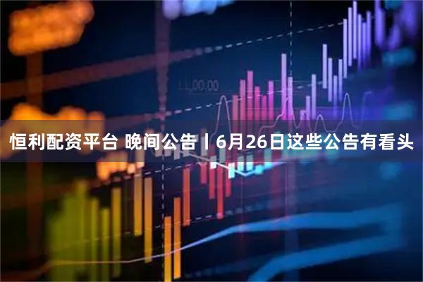恒利配资平台 晚间公告丨6月26日这些公告有看头
