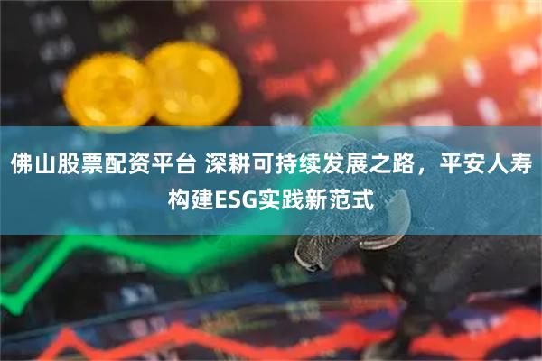 佛山股票配资平台 深耕可持续发展之路，平安人寿构建ESG实践新范式