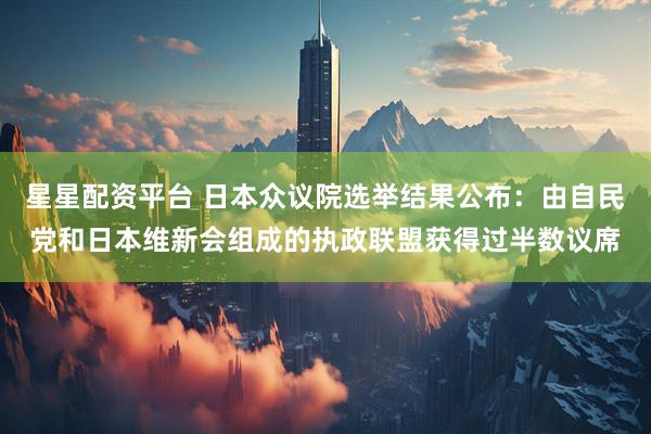 星星配资平台 日本众议院选举结果公布：由自民党和日本维新会组成的执政联盟获得过半数议席