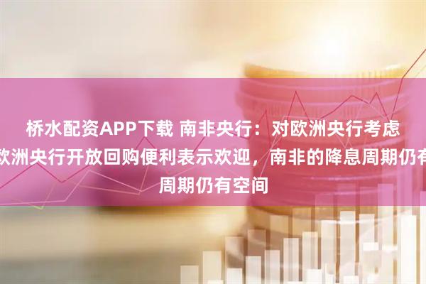 桥水配资APP下载 南非央行：对欧洲央行考虑向非欧洲央行开放回购便利表示欢迎，南非的降息周期仍有空间