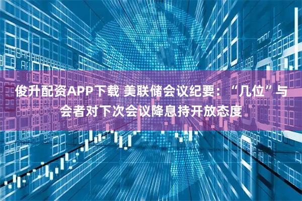 俊升配资APP下载 美联储会议纪要：“几位”与会者对下次会议降息持开放态度