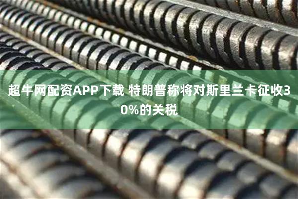 超牛网配资APP下载 特朗普称将对斯里兰卡征收30%的关税