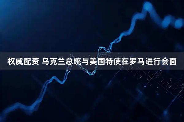 权威配资 乌克兰总统与美国特使在罗马进行会面