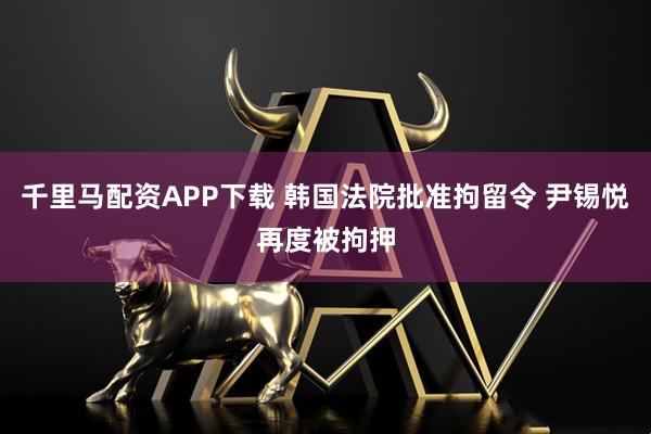千里马配资APP下载 韩国法院批准拘留令 尹锡悦再度被拘押