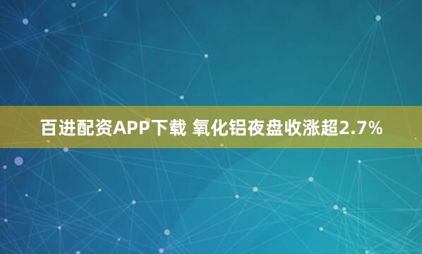 百进配资APP下载 氧化铝夜盘收涨超2.7%