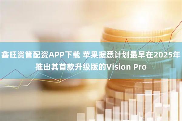 鑫旺资管配资APP下载 苹果据悉计划最早在2025年推出其首款升级版的Vision Pro