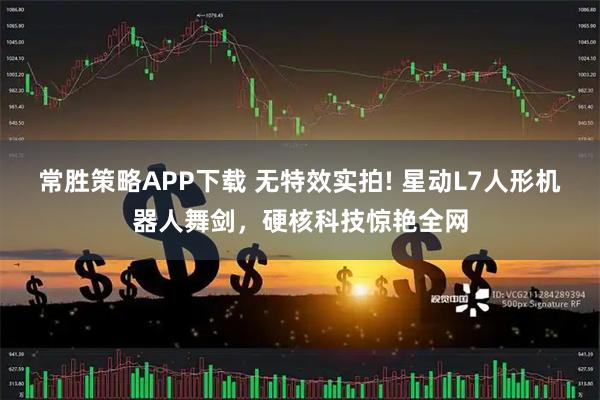 常胜策略APP下载 无特效实拍! 星动L7人形机器人舞剑，硬核科技惊艳全网