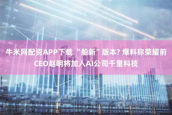 牛米网配资APP下载 “船新”版本? 爆料称荣耀前CEO赵明将加入AI公司千里科技