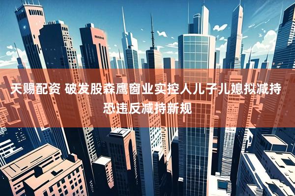 天赐配资 破发股森鹰窗业实控人儿子儿媳拟减持 恐违反减持新规