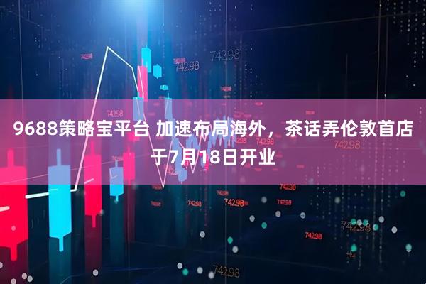 9688策略宝平台 加速布局海外，茶话弄伦敦首店于7月18日开业