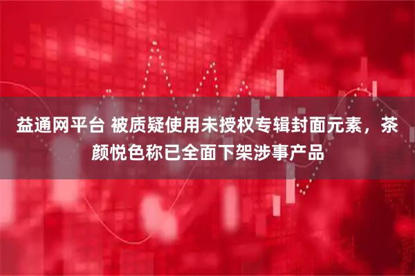 益通网平台 被质疑使用未授权专辑封面元素，茶颜悦色称已全面下架涉事产品